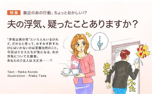 特集　最近のあの行動、ちょっとおかしい！？　夫の浮気、疑ったことありますか？　“浮気は男の性”という人もいるけれど、だからと言って、みすみす許すわけにはいかないのは至極当然のこと。今回はミセスたちが気になる、夫の浮気について大調査。あなたのご主人は大丈夫ですか――？　Text：Reika Kondo　Illustration：Rieko Tada