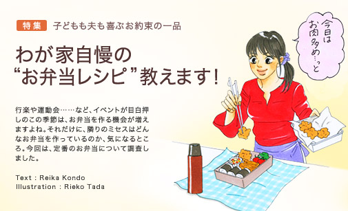 特集 子どもも夫も喜ぶお約束の一品　わが家自慢の“お弁当レシピ”教えます！　行楽や運動会……など、イベントが目白押しのこの季節は、お弁当を作る機会が増えますよね。それだけに、隣りのミセスはどんなお弁当を作っているのか、気になるところ。今回は、定番のお弁当について調査しました。　Text：Reika Kondo　Illustration:Rieko Tada