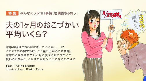 特集　みんなのフトコロ事情、垣間見ちゃおう！　夫の1ヶ月のおこづかい、平均いくら？　財布の紐はどちらがにぎっているか――!?　ミセスたちの間でもけっこう盛り上がるこの話題。財布のにぎり具合でひと月に使えるおこづかいが変わるとなると、ミセスの目もシビアになるのでは？　Text：Reika Kondo　Illustration：Rieko Tada