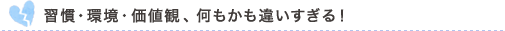 習慣・環境・価値観、何もかも違いすぎる！