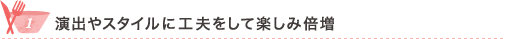 1 演出やスタイルに工夫をして楽しみ倍増