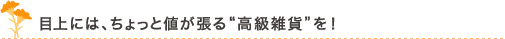 目上には、ちょっと値が張る“高級雑貨”を！”