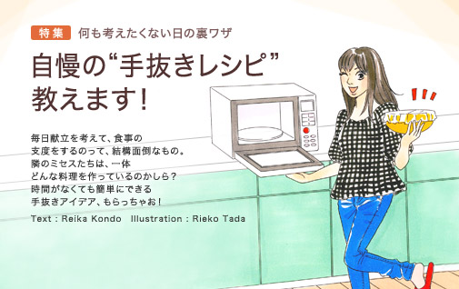 特集　何も考えたくない日の裏ワザ　自慢の“手抜きレシピ”教えます！　毎日献立を考えて、食事の支度をするのって、結構面倒なもの。隣のミセスたちは、一体どんな料理を作っているのかしら？　時間がなくても簡単にできる手抜きアイデア、もらっちゃお！　Text：Reika Kondo　Illustration:Rieko Tada