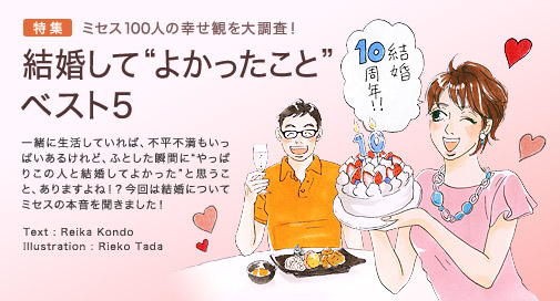 特集　ミセス100人の幸せ観を大調査！　結婚して“よかったこと”ベスト５　一緒に生活していれば、不平不満もいっぱいあるけれど、ふとした瞬間に“やっぱりこの人と結婚してよかった”と思うこと、ありますよね！？ 今回は結婚についてミセスの本音を聞きました！　Text: Reika Kondo　Illustration: Rieko Tada