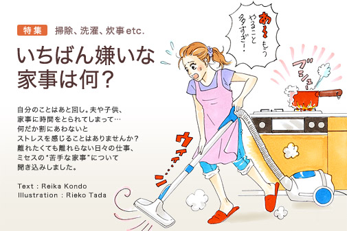 特集　掃除、洗濯、炊事etc.　いちばん嫌いな家事は何？　自分のことはあと回し。夫や子供、家事に時間をとられてしまって…　何だか割にあわないとストレスを感じることはありませんか？　離れたくても離れらない日々の仕事、ミセスの“苦手な家事”について聞き込みしました。　Text: Reika Kondo　Illustration: Rieko Tada