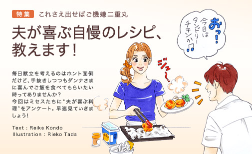 特集　これさえ出せばご機嫌二重丸　夫が喜ぶ自慢のレシピ、教えます！　毎日献立を考えるのはホント面倒だけど、手抜きしつつもダンナさまに喜んでご飯を食べてもらいたい時ってありませんか？　今回はミセスたちに“夫が喜ぶ料理”をアンケート。早速見ていきましょう！　Text: Reika Kondo　Illustration: Rieko Tada