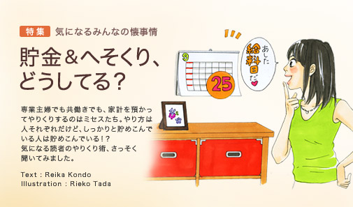 特集 気になるみんなの懐事情　貯金 & へそくり、どうしてる？　専業主婦でも共働きでも、家計を預かってやりくりするのはミセスたち。やり方は人それぞれだけど、しっかりと貯めこんでいる人は貯めこんでいる！？　気になる読者のやりくり術、さっそく聞いてみました。　Text: Reika Kondo　Illustration: Rieko Tada