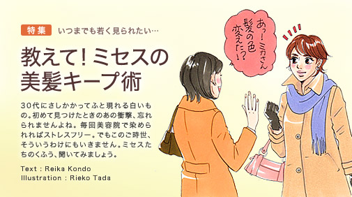 特集 いつまでも若く見られたい…　教えて！ミセスの美髪キープ術 30代にさしかかってふと現れる白いもの。初めて見つけたときのあの衝撃、忘れられませんよね。毎回美容院で染められればストレスフリー。でもこのご時勢、そういうわけにもいきません。ミセスたちのくふう、聞いてみましょう。 Text : Reika Kondo Illustration : Rieko Tada