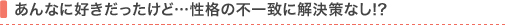 あんなに好きだったけど…性格の不一致に解決策なし!?